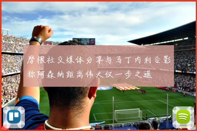 摩根社交媒体分享与马丁内利合影称阿森纳距离伟大仅一步之遥