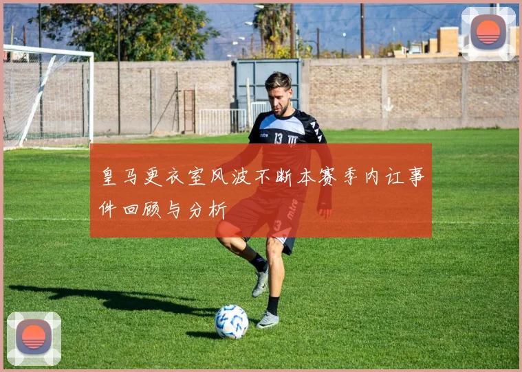 皇马更衣室风波不断本赛季内讧事件回顾与分析