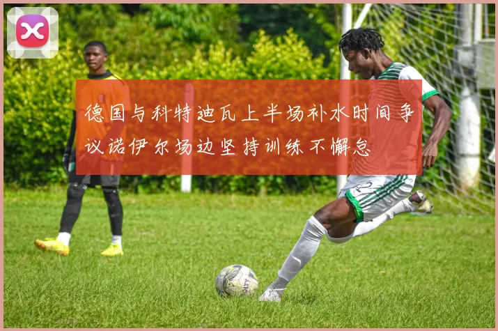 德国与科特迪瓦上半场补水时间争议诺伊尔场边坚持训练不懈怠