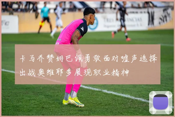 卡马乔赞姆巴佩勇敢面对嘘声选择出战奥维耶多展现职业精神