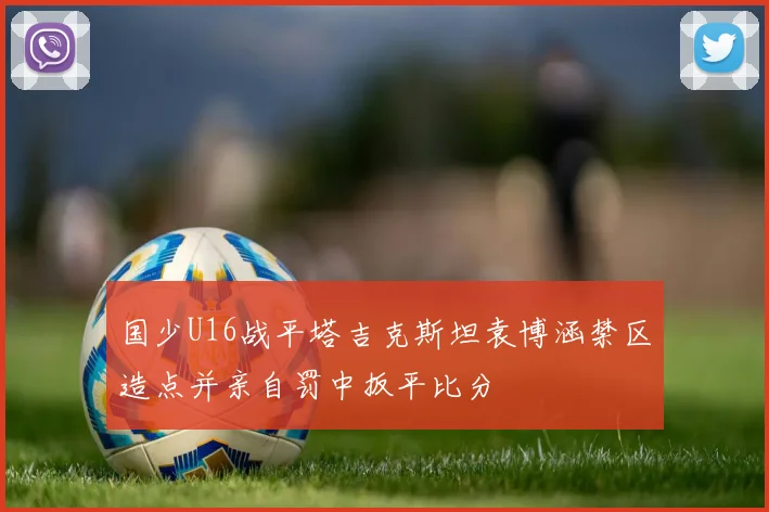 国少U16战平塔吉克斯坦袁博涵禁区造点并亲自罚中扳平比分