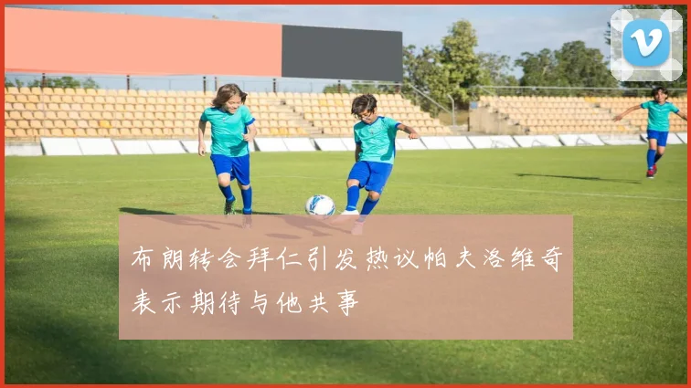 布朗转会拜仁引发热议帕夫洛维奇表示期待与他共事