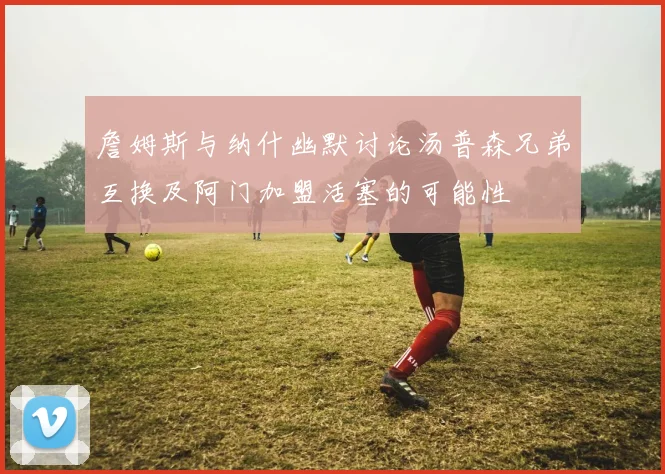 詹姆斯与纳什幽默讨论汤普森兄弟互换及阿门加盟活塞的可能性