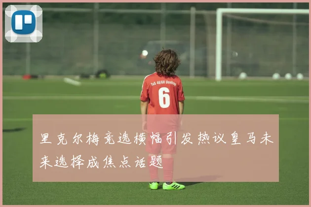 里克尔梅竞选横幅引发热议皇马未来选择成焦点话题