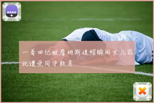 一哥回忆被詹姆斯追帽瞬间女儿因此遭受同学欺负