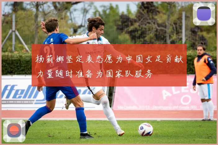 杨莉娜坚定表态愿为中国女足贡献力量随时准备为国家队服务