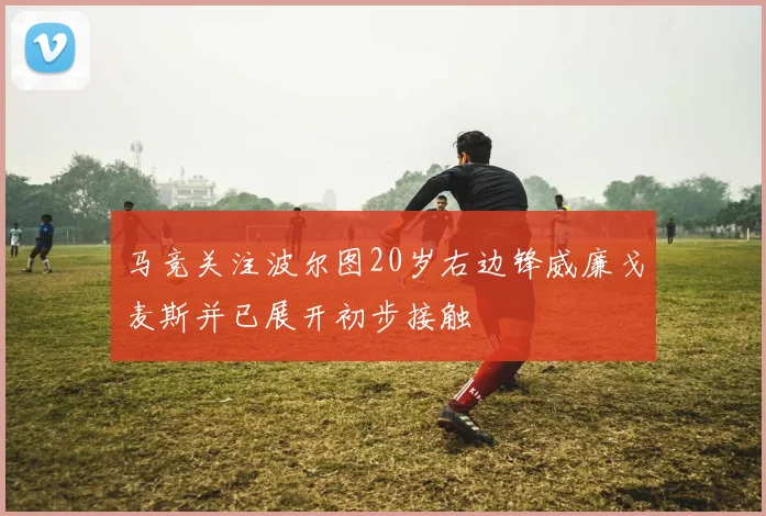 马竞关注波尔图20岁右边锋威廉戈麦斯并已展开初步接触