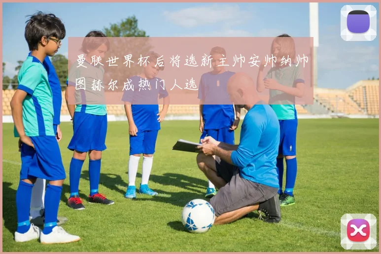 曼联世界杯后将选新主帅安帅纳帅图赫尔成热门人选