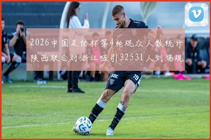 2026中国足协杯第4轮观众人数统计陕西联合对浙江吸引32531人到场观看