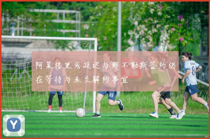 阿莱格里或延迟与那不勒斯签约仍在等待与米兰解约事宜